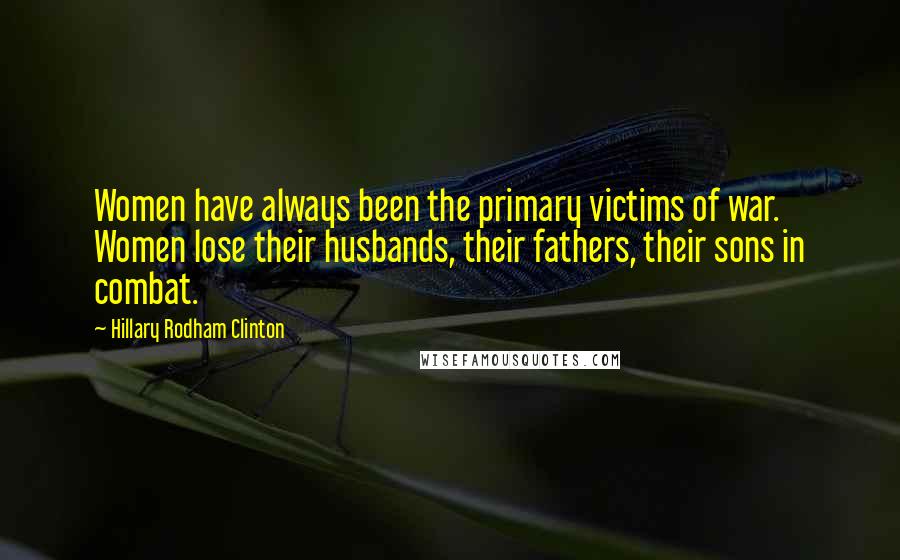 Hillary Rodham Clinton Quotes: Women have always been the primary victims of war. Women lose their husbands, their fathers, their sons in combat.