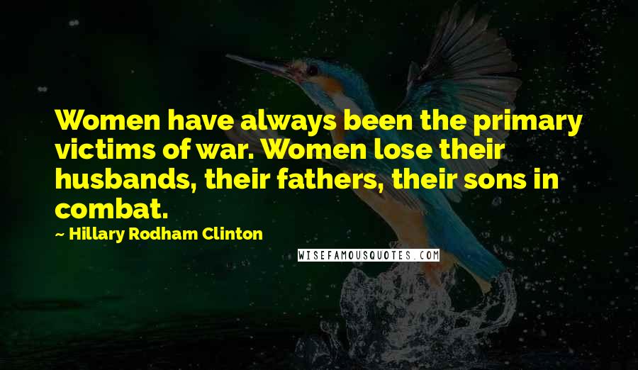 Hillary Rodham Clinton Quotes: Women have always been the primary victims of war. Women lose their husbands, their fathers, their sons in combat.