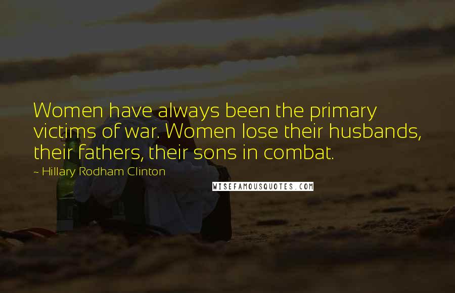 Hillary Rodham Clinton Quotes: Women have always been the primary victims of war. Women lose their husbands, their fathers, their sons in combat.