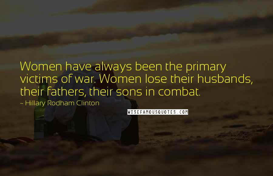Hillary Rodham Clinton Quotes: Women have always been the primary victims of war. Women lose their husbands, their fathers, their sons in combat.