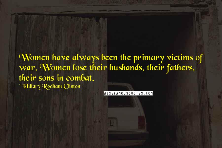 Hillary Rodham Clinton Quotes: Women have always been the primary victims of war. Women lose their husbands, their fathers, their sons in combat.