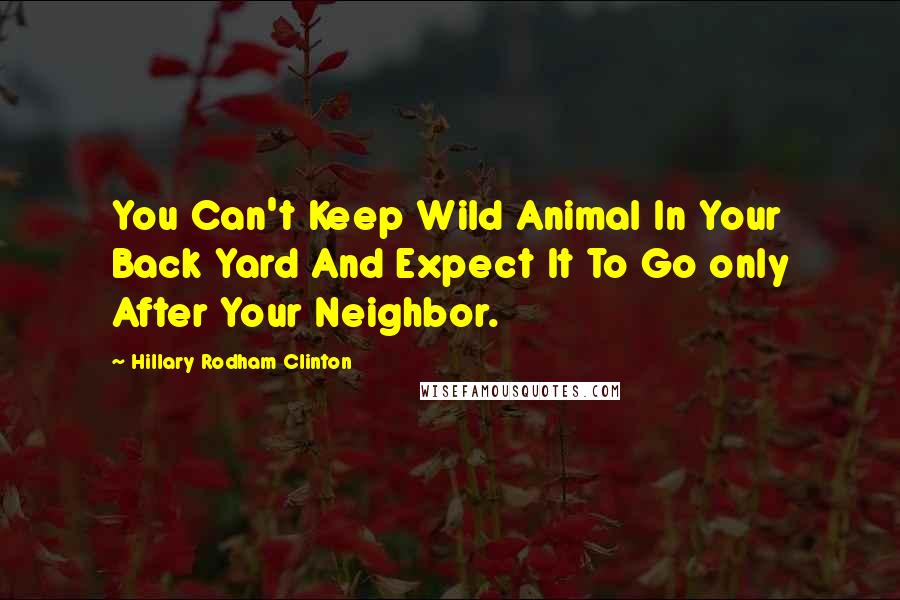 Hillary Rodham Clinton Quotes: You Can't Keep Wild Animal In Your Back Yard And Expect It To Go only After Your Neighbor.