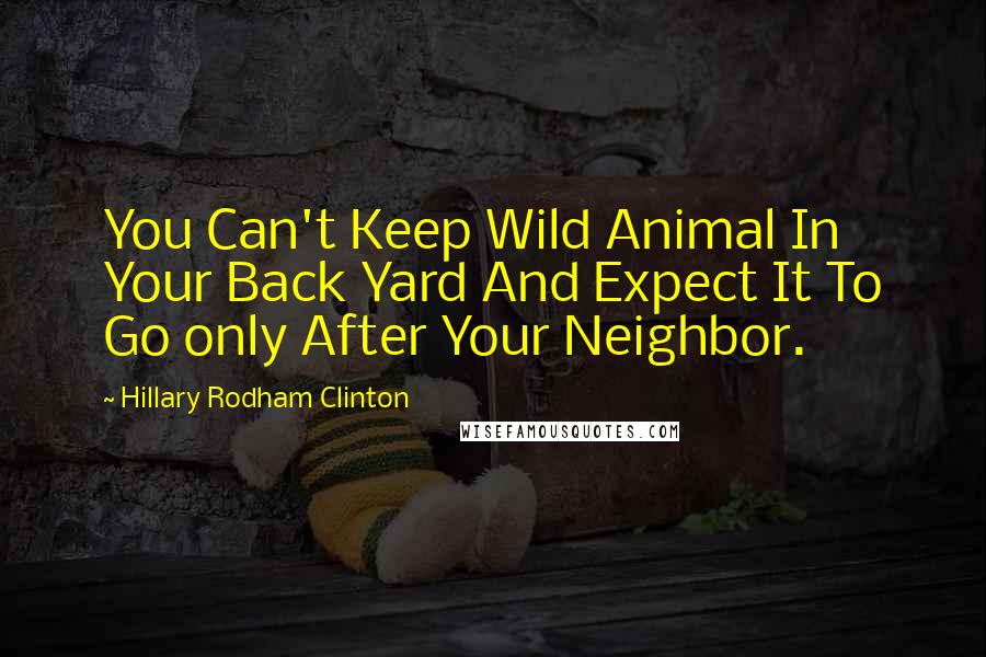 Hillary Rodham Clinton Quotes: You Can't Keep Wild Animal In Your Back Yard And Expect It To Go only After Your Neighbor.