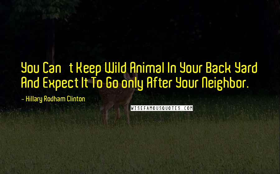 Hillary Rodham Clinton Quotes: You Can't Keep Wild Animal In Your Back Yard And Expect It To Go only After Your Neighbor.