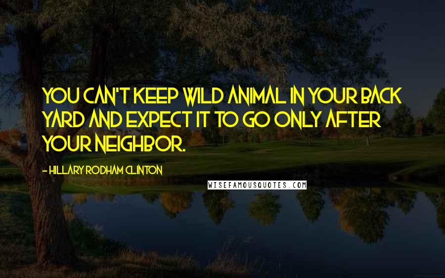 Hillary Rodham Clinton Quotes: You Can't Keep Wild Animal In Your Back Yard And Expect It To Go only After Your Neighbor.