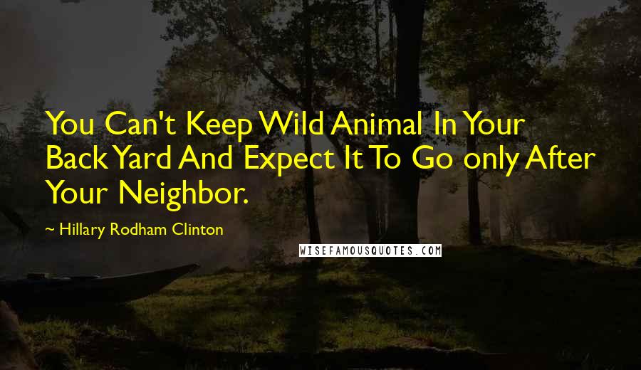 Hillary Rodham Clinton Quotes: You Can't Keep Wild Animal In Your Back Yard And Expect It To Go only After Your Neighbor.