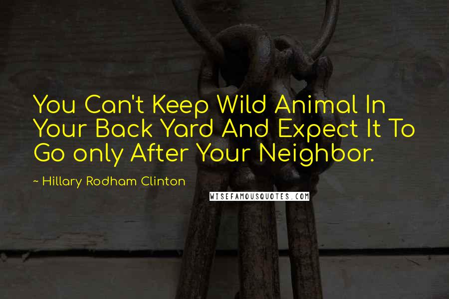 Hillary Rodham Clinton Quotes: You Can't Keep Wild Animal In Your Back Yard And Expect It To Go only After Your Neighbor.