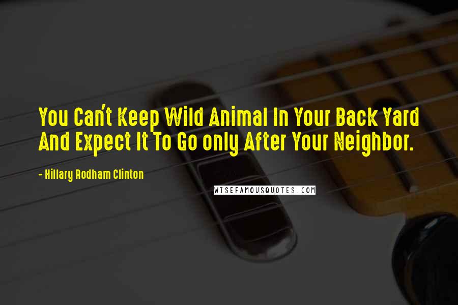 Hillary Rodham Clinton Quotes: You Can't Keep Wild Animal In Your Back Yard And Expect It To Go only After Your Neighbor.