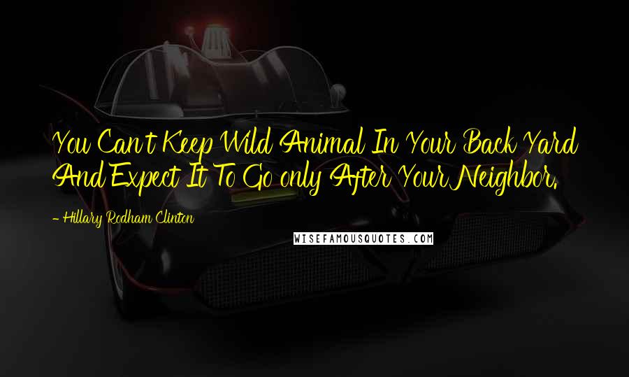 Hillary Rodham Clinton Quotes: You Can't Keep Wild Animal In Your Back Yard And Expect It To Go only After Your Neighbor.