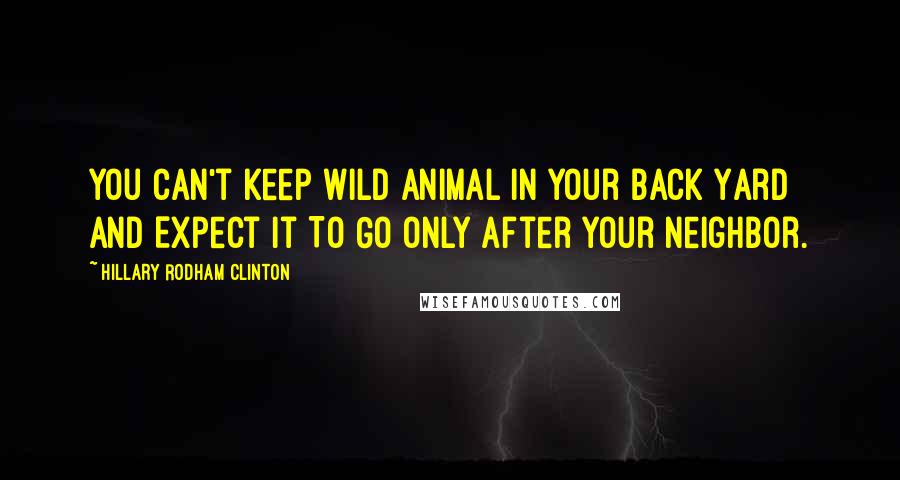 Hillary Rodham Clinton Quotes: You Can't Keep Wild Animal In Your Back Yard And Expect It To Go only After Your Neighbor.