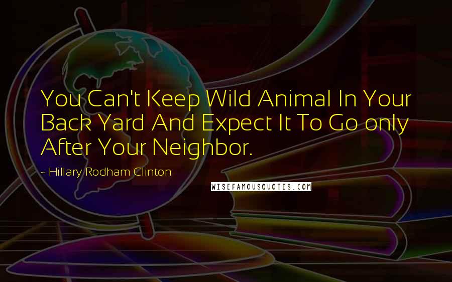 Hillary Rodham Clinton Quotes: You Can't Keep Wild Animal In Your Back Yard And Expect It To Go only After Your Neighbor.