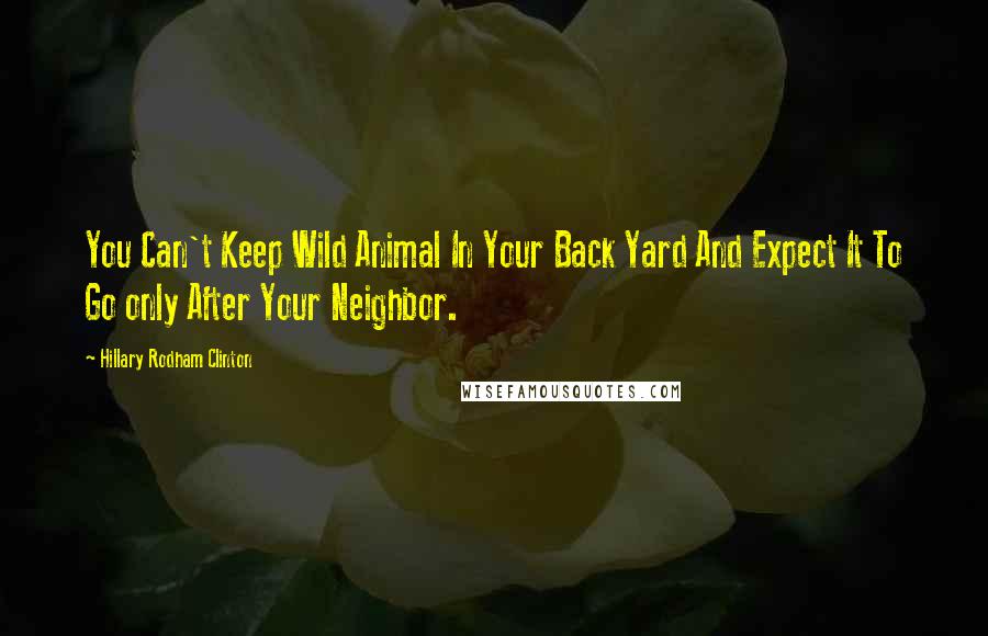 Hillary Rodham Clinton Quotes: You Can't Keep Wild Animal In Your Back Yard And Expect It To Go only After Your Neighbor.