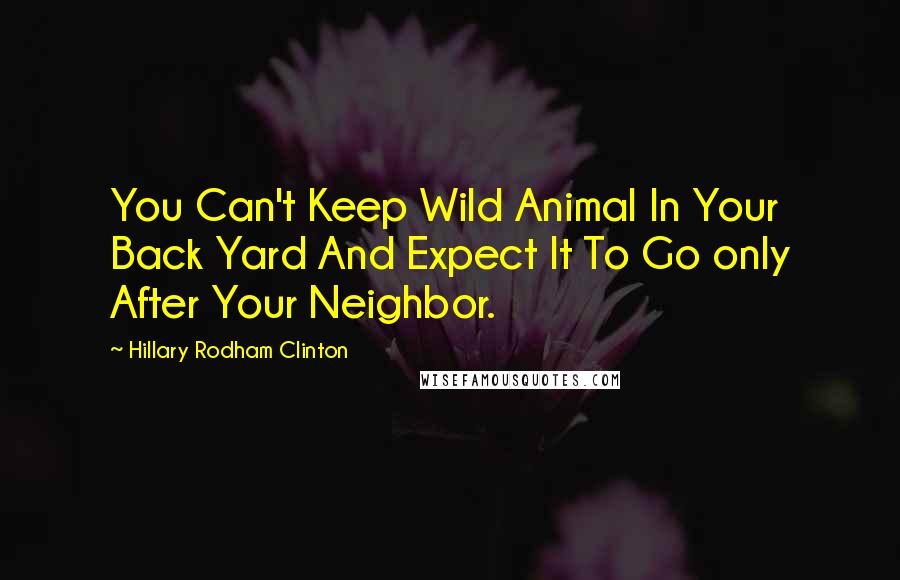 Hillary Rodham Clinton Quotes: You Can't Keep Wild Animal In Your Back Yard And Expect It To Go only After Your Neighbor.