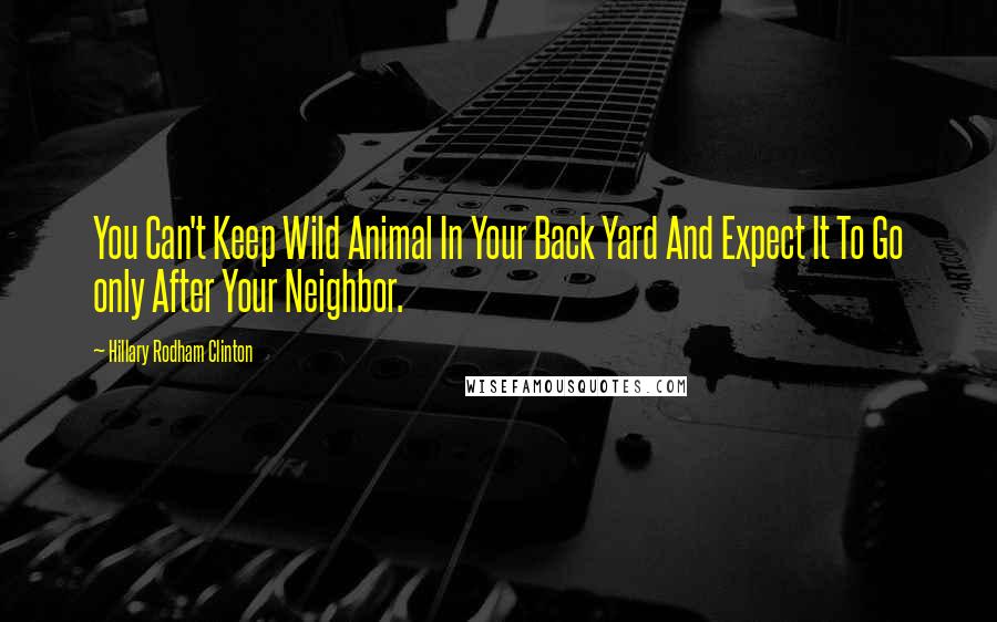 Hillary Rodham Clinton Quotes: You Can't Keep Wild Animal In Your Back Yard And Expect It To Go only After Your Neighbor.