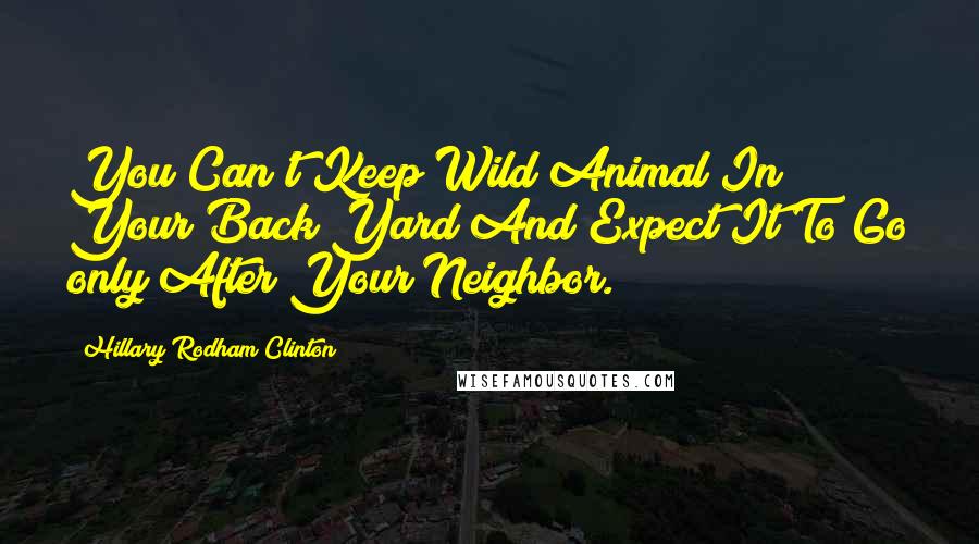 Hillary Rodham Clinton Quotes: You Can't Keep Wild Animal In Your Back Yard And Expect It To Go only After Your Neighbor.