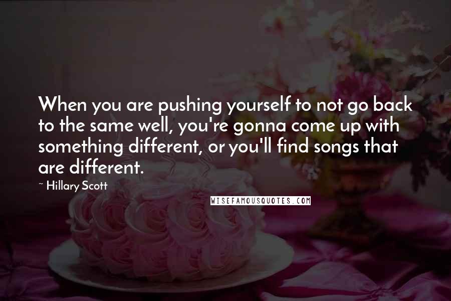 Hillary Scott Quotes: When you are pushing yourself to not go back to the same well, you're gonna come up with something different, or you'll find songs that are different.