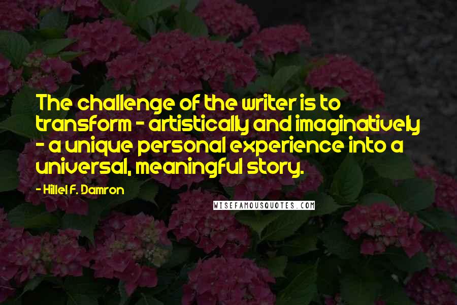 Hillel F. Damron Quotes: The challenge of the writer is to transform - artistically and imaginatively - a unique personal experience into a universal, meaningful story.