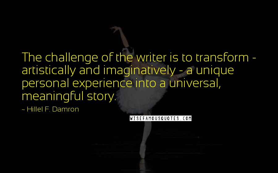 Hillel F. Damron Quotes: The challenge of the writer is to transform - artistically and imaginatively - a unique personal experience into a universal, meaningful story.