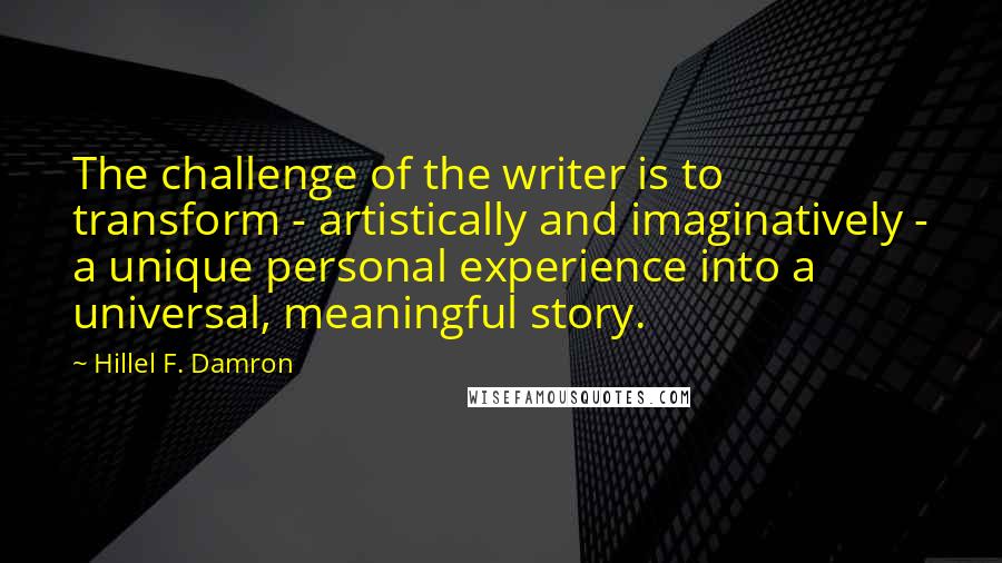 Hillel F. Damron Quotes: The challenge of the writer is to transform - artistically and imaginatively - a unique personal experience into a universal, meaningful story.