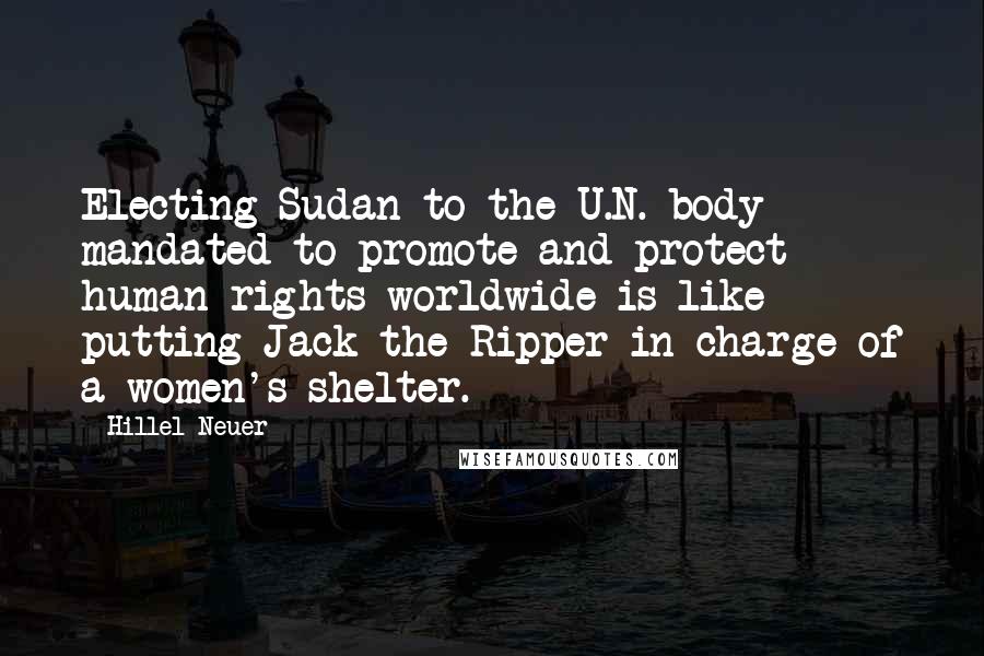Hillel Neuer Quotes: Electing Sudan to the U.N. body mandated to promote and protect human rights worldwide is like putting Jack the Ripper in charge of a women's shelter.