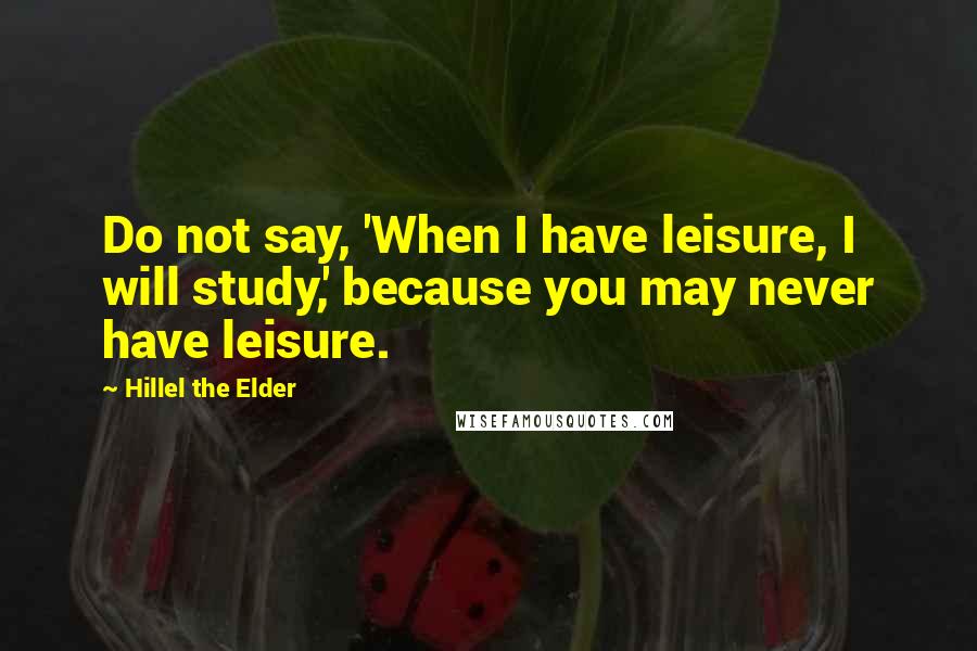 Hillel The Elder Quotes: Do not say, 'When I have leisure, I will study,' because you may never have leisure.