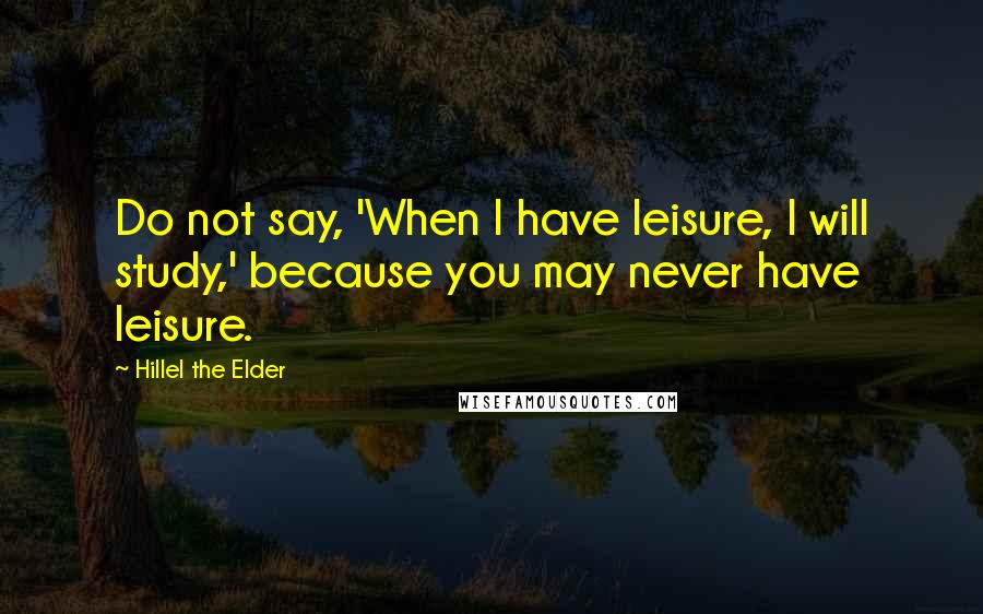 Hillel The Elder Quotes: Do not say, 'When I have leisure, I will study,' because you may never have leisure.