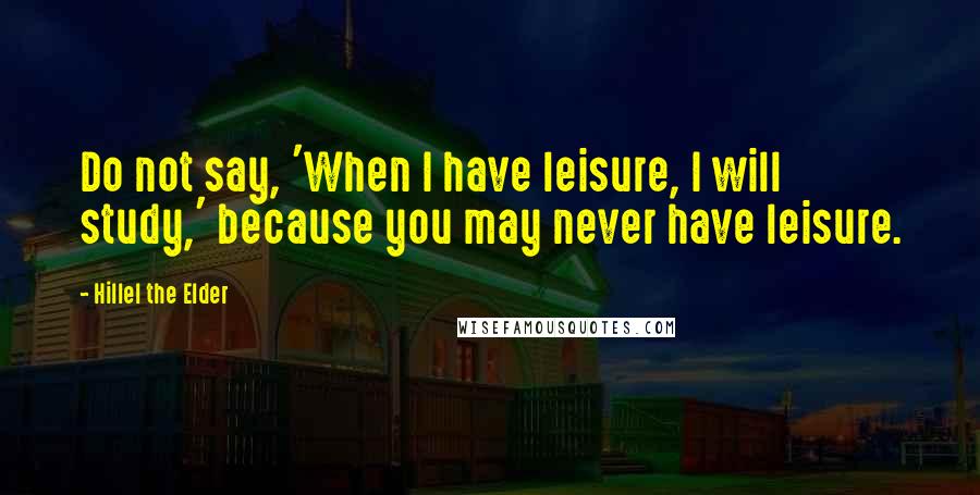 Hillel The Elder Quotes: Do not say, 'When I have leisure, I will study,' because you may never have leisure.