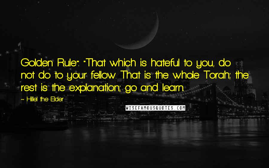 Hillel The Elder Quotes: Golden Rule": "That which is hateful to you, do not do to your fellow. That is the whole Torah; the rest is the explanation; go and learn.