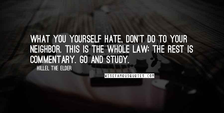 Hillel The Elder Quotes: What you yourself hate, don't do to your neighbor. This is the whole law; the rest is commentary. Go and study.