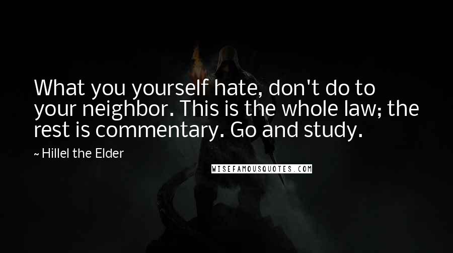 Hillel The Elder Quotes: What you yourself hate, don't do to your neighbor. This is the whole law; the rest is commentary. Go and study.