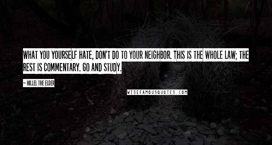 Hillel The Elder Quotes: What you yourself hate, don't do to your neighbor. This is the whole law; the rest is commentary. Go and study.