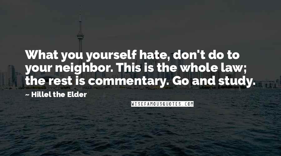 Hillel The Elder Quotes: What you yourself hate, don't do to your neighbor. This is the whole law; the rest is commentary. Go and study.