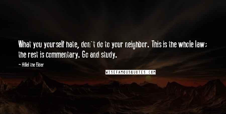 Hillel The Elder Quotes: What you yourself hate, don't do to your neighbor. This is the whole law; the rest is commentary. Go and study.