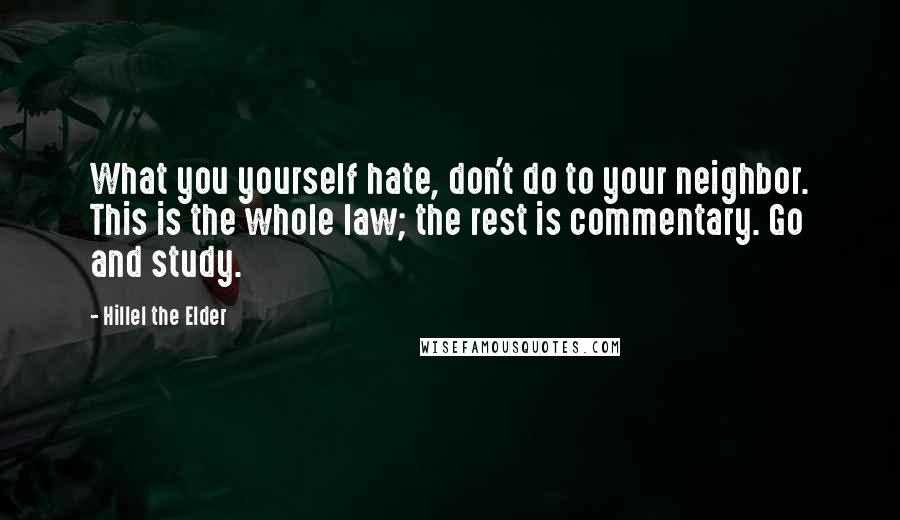 Hillel The Elder Quotes: What you yourself hate, don't do to your neighbor. This is the whole law; the rest is commentary. Go and study.