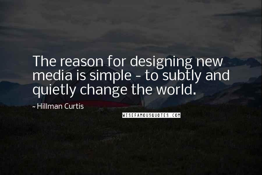 Hillman Curtis Quotes: The reason for designing new media is simple - to subtly and quietly change the world.
