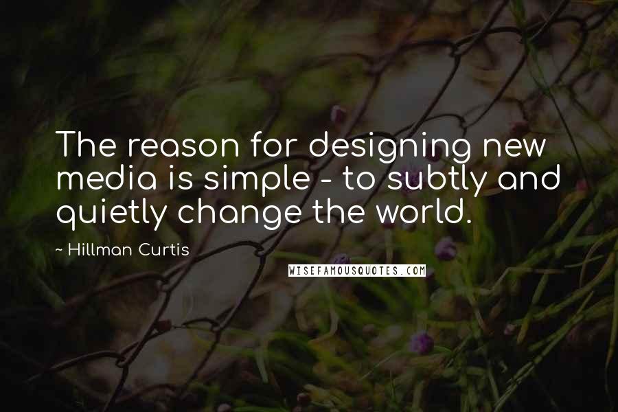 Hillman Curtis Quotes: The reason for designing new media is simple - to subtly and quietly change the world.