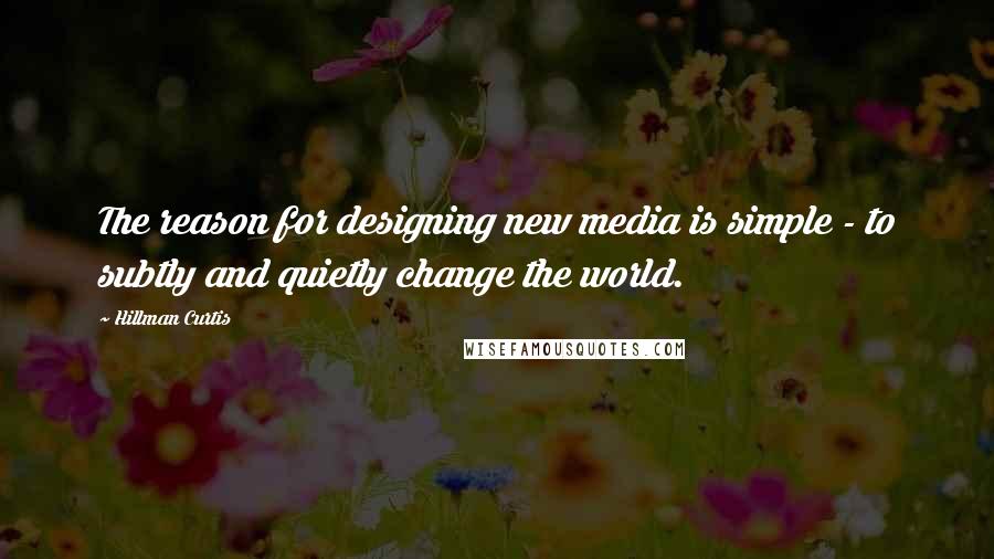 Hillman Curtis Quotes: The reason for designing new media is simple - to subtly and quietly change the world.