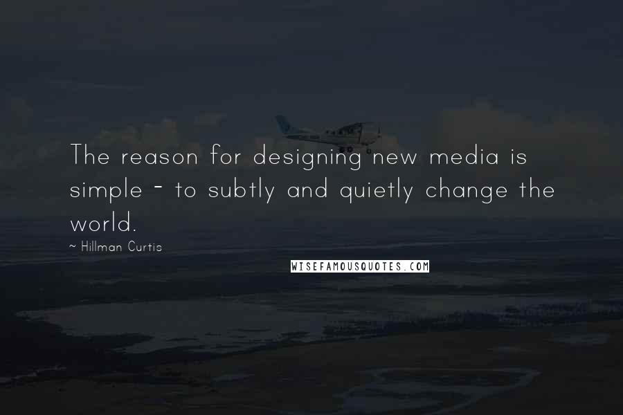 Hillman Curtis Quotes: The reason for designing new media is simple - to subtly and quietly change the world.