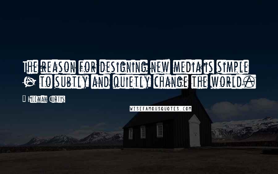 Hillman Curtis Quotes: The reason for designing new media is simple - to subtly and quietly change the world.