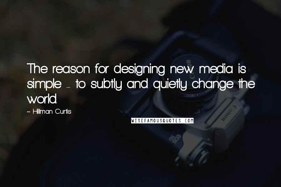 Hillman Curtis Quotes: The reason for designing new media is simple - to subtly and quietly change the world.