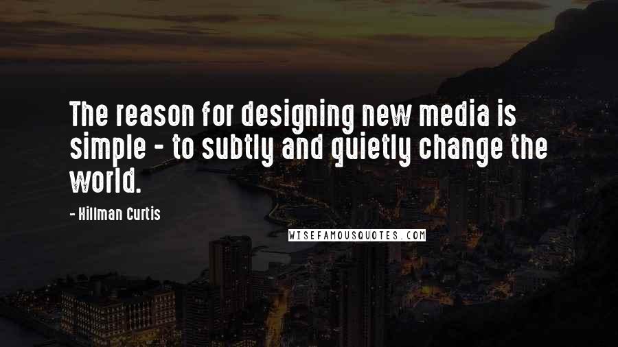 Hillman Curtis Quotes: The reason for designing new media is simple - to subtly and quietly change the world.