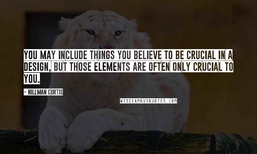 Hillman Curtis Quotes: You may include things you believe to be crucial in a design, but those elements are often only crucial to you.