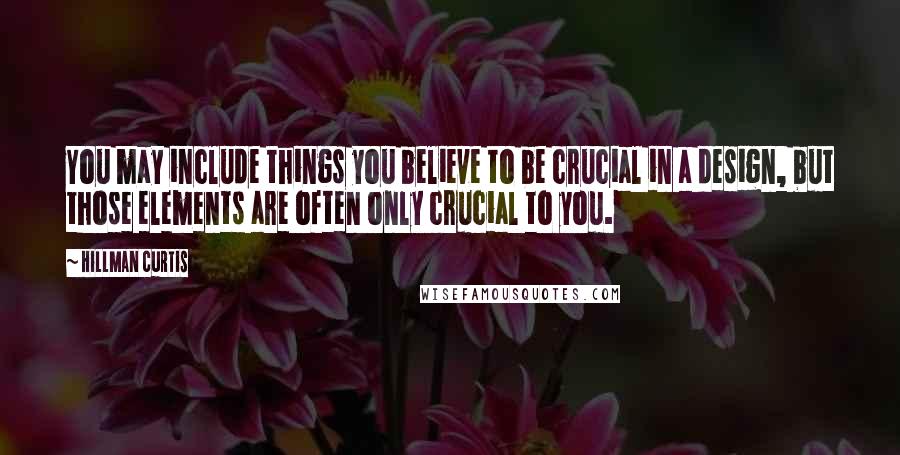 Hillman Curtis Quotes: You may include things you believe to be crucial in a design, but those elements are often only crucial to you.