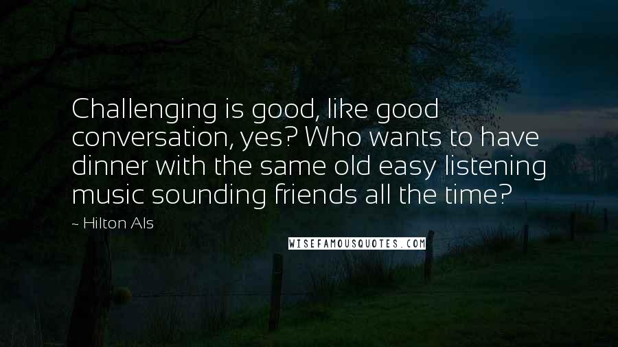 Hilton Als Quotes: Challenging is good, like good conversation, yes? Who wants to have dinner with the same old easy listening music sounding friends all the time?