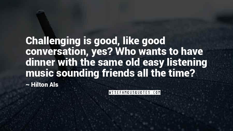 Hilton Als Quotes: Challenging is good, like good conversation, yes? Who wants to have dinner with the same old easy listening music sounding friends all the time?