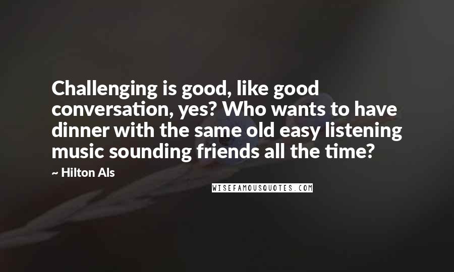 Hilton Als Quotes: Challenging is good, like good conversation, yes? Who wants to have dinner with the same old easy listening music sounding friends all the time?