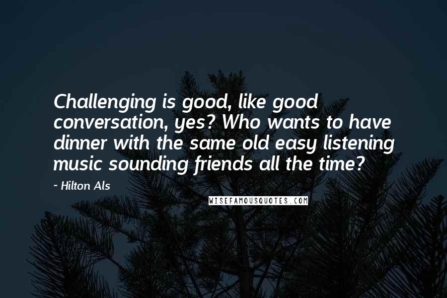 Hilton Als Quotes: Challenging is good, like good conversation, yes? Who wants to have dinner with the same old easy listening music sounding friends all the time?
