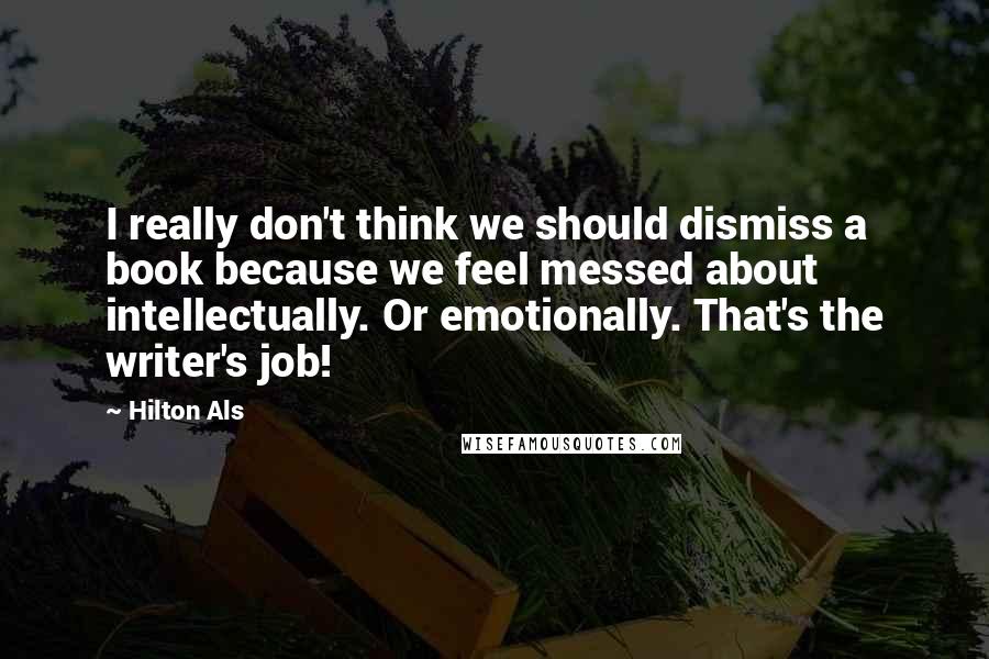 Hilton Als Quotes: I really don't think we should dismiss a book because we feel messed about intellectually. Or emotionally. That's the writer's job!