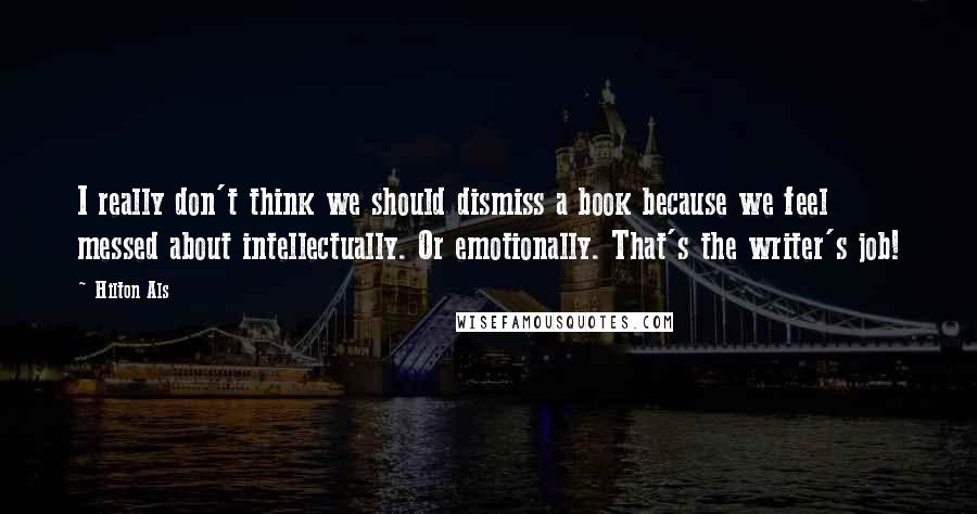 Hilton Als Quotes: I really don't think we should dismiss a book because we feel messed about intellectually. Or emotionally. That's the writer's job!