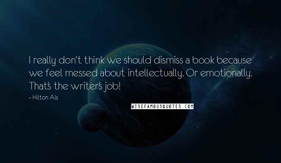 Hilton Als Quotes: I really don't think we should dismiss a book because we feel messed about intellectually. Or emotionally. That's the writer's job!